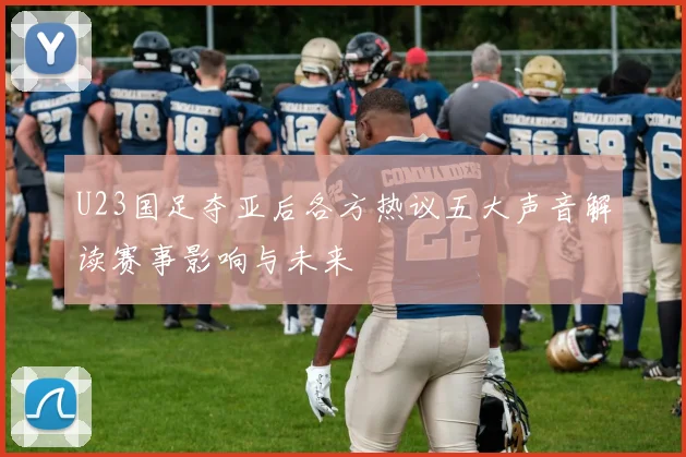 U23国足夺亚后各方热议五大声音解读赛事影响与未来