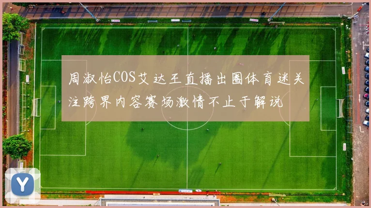 周淑怡COS艾达王直播出圈体育迷关注跨界内容赛场激情不止于解说