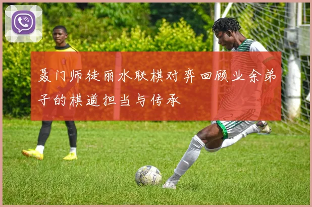 聂门师徒丽水联棋对弈回顾业余弟子的棋道担当与传承