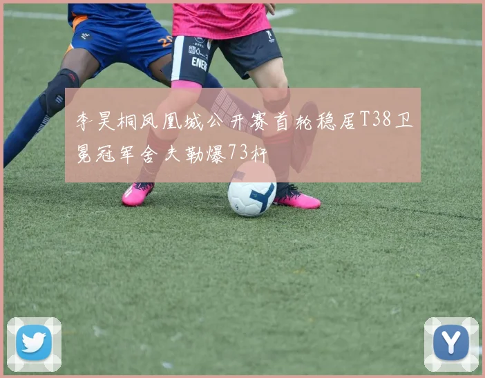 李昊桐凤凰城公开赛首轮稳居T38卫冕冠军舍夫勒爆73杆