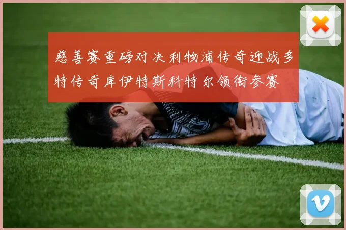 慈善赛重磅对决利物浦传奇迎战多特传奇库伊特斯科特尔领衔参赛