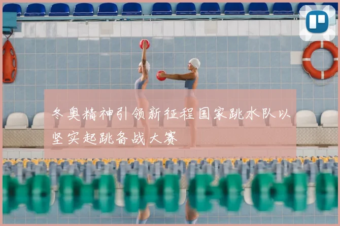 冬奥精神引领新征程国家跳水队以坚实起跳备战大赛