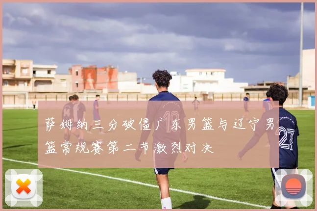 萨姆纳三分破僵广东男篮与辽宁男篮常规赛第二节激烈对决