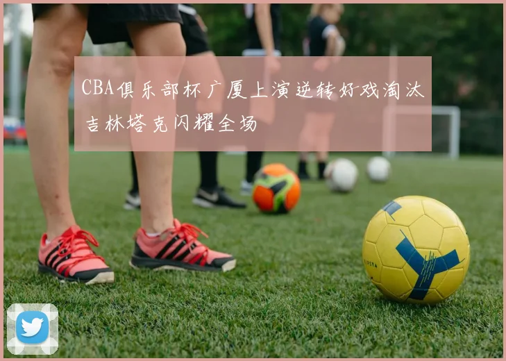 CBA俱乐部杯广厦上演逆转好戏淘汰吉林塔克闪耀全场