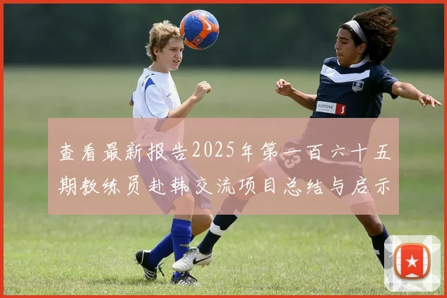 查看最新报告2025年第一百六十五期教练员赴韩交流项目总结与启示