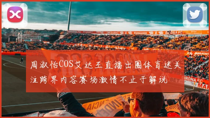 周淑怡COS艾达王直播出圈体育迷关注跨界内容赛场激情不止于解说