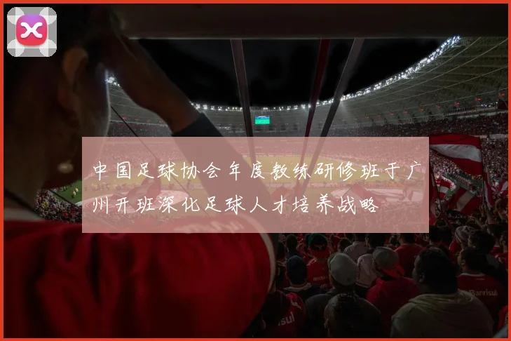 中国足球协会年度教练研修班于广州开班深化足球人才培养战略