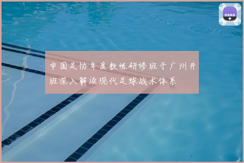 中国足协年度教练研修班于广州开班深入解读现代足球战术体系