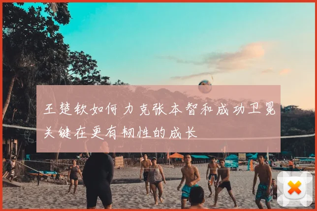 王楚钦如何力克张本智和成功卫冕关键在更有韧性的成长