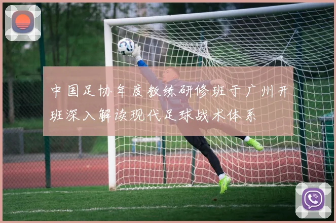 中国足协年度教练研修班于广州开班深入解读现代足球战术体系